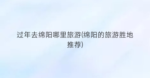 过年去绵阳哪里旅游(绵阳的旅游胜地推荐)