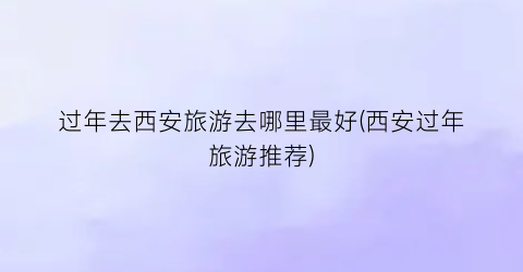 过年去西安旅游去哪里最好(西安过年旅游推荐)