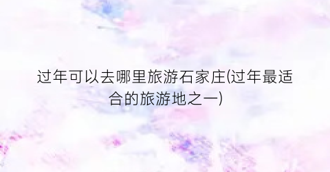 过年可以去哪里旅游石家庄(过年最适合的旅游地之一)
