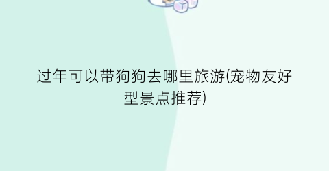 过年可以带狗狗去哪里旅游(宠物友好型景点推荐)