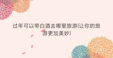 过年可以带白酒去哪里旅游(让你的旅游更加美妙)