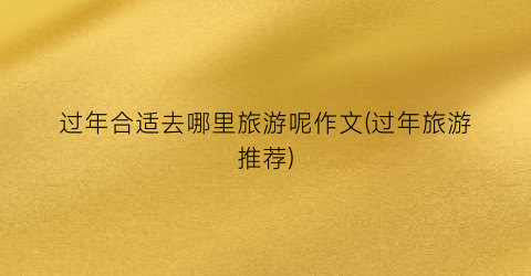 过年合适去哪里旅游呢作文(过年旅游推荐)