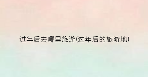 过年后去哪里旅游(过年后的旅游地)
