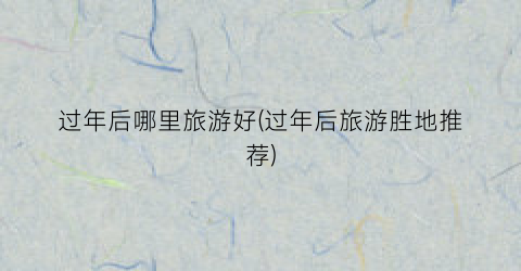 过年后哪里旅游好(过年后旅游胜地推荐)