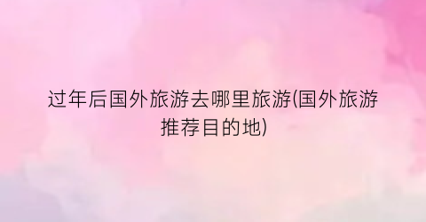 过年后国外旅游去哪里旅游(国外旅游推荐目的地)