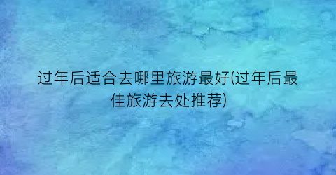 过年后适合去哪里旅游最好(过年后最佳旅游去处推荐)