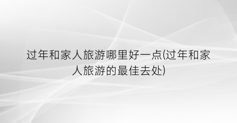 过年和家人旅游哪里好一点(过年和家人旅游的最佳去处)