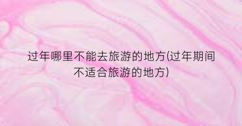 过年哪里不能去旅游的地方(过年期间不适合旅游的地方)