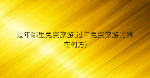 过年哪里免费旅游(过年免费旅游的路在何方)