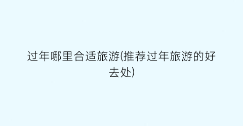 过年哪里合适旅游(推荐过年旅游的好去处)