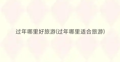 过年哪里好旅游(过年哪里适合旅游)
