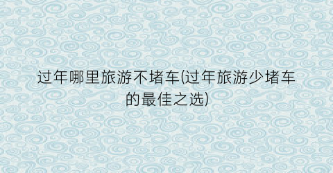 过年哪里旅游不堵车(过年旅游少堵车的最佳之选)
