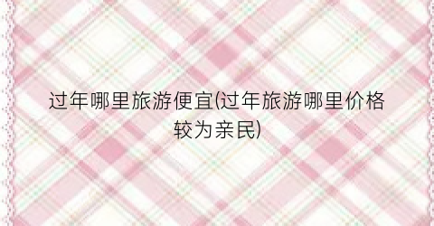 过年哪里旅游便宜(过年旅游哪里价格较为亲民)