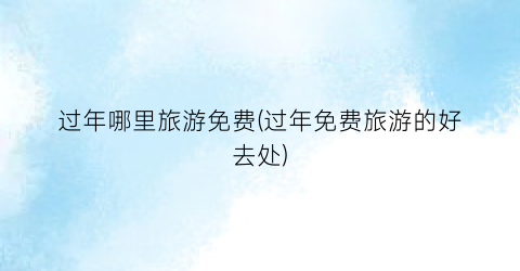 过年哪里旅游免费(过年免费旅游的好去处)