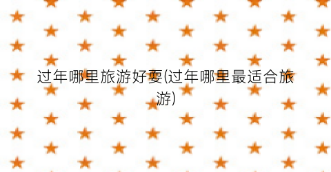 过年哪里旅游好耍(过年哪里最适合旅游)