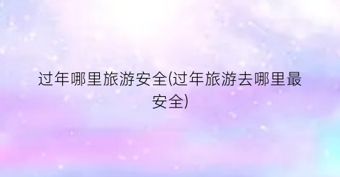 过年哪里旅游安全(过年旅游去哪里最安全)