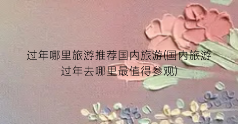 过年哪里旅游推荐国内旅游(国内旅游过年去哪里最值得参观)