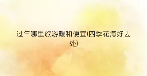 过年哪里旅游暖和便宜(四季花海好去处)