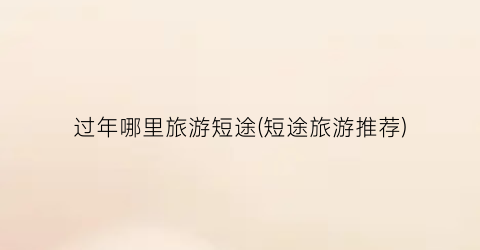 过年哪里旅游短途(短途旅游推荐)