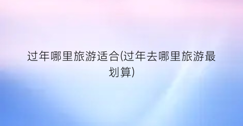 过年哪里旅游适合(过年去哪里旅游最划算)