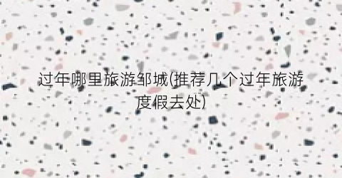 过年哪里旅游邹城(推荐几个过年旅游度假去处)