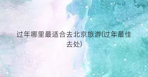 过年哪里最适合去北京旅游(过年最佳去处)