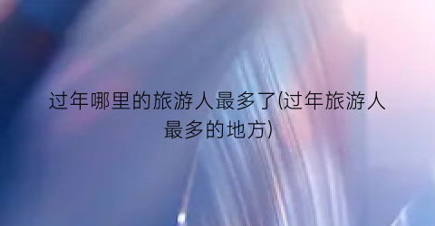 过年哪里的旅游人最多了(过年旅游人最多的地方)