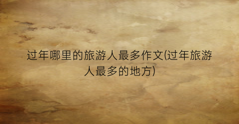 过年哪里的旅游人最多作文(过年旅游人最多的地方)