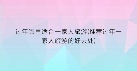 过年哪里适合一家人旅游(推荐过年一家人旅游的好去处)