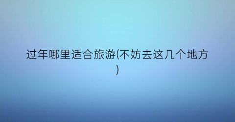 过年哪里适合旅游(不妨去这几个地方)