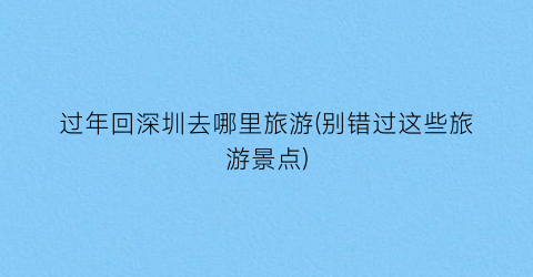 过年回深圳去哪里旅游(别错过这些旅游景点)
