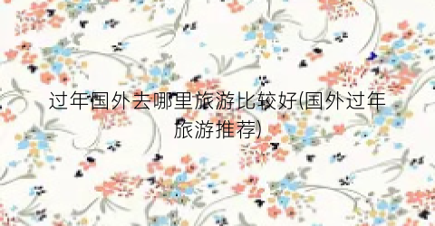 过年国外去哪里旅游比较好(国外过年旅游推荐)