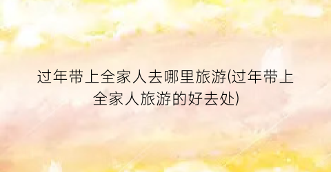过年带上全家人去哪里旅游(过年带上全家人旅游的好去处)