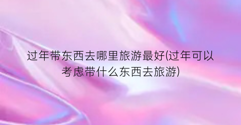 过年带东西去哪里旅游最好(过年可以考虑带什么东西去旅游)