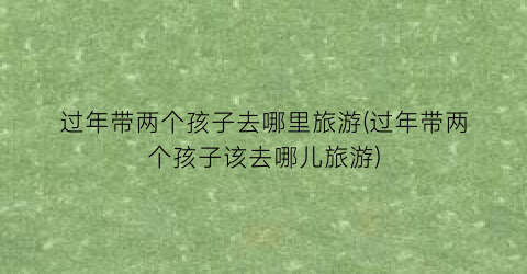 过年带两个孩子去哪里旅游(过年带两个孩子该去哪儿旅游)