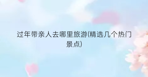 过年带亲人去哪里旅游(精选几个热门景点)