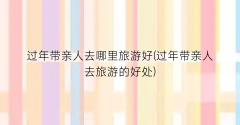 过年带亲人去哪里旅游好(过年带亲人去旅游的好处)