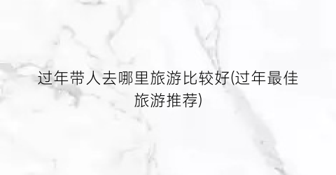 过年带人去哪里旅游比较好(过年最佳旅游推荐)