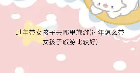 过年带女孩子去哪里旅游(过年怎么带女孩子旅游比较好)