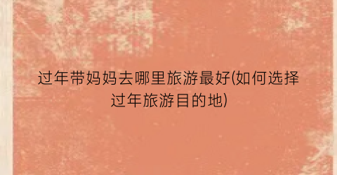 过年带妈妈去哪里旅游最好(如何选择过年旅游目的地)