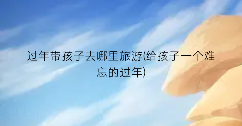 过年带孩子去哪里旅游(给孩子一个难忘的过年)