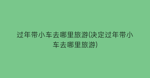 过年带小车去哪里旅游(决定过年带小车去哪里旅游)