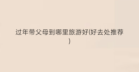 过年带父母到哪里旅游好(好去处推荐)