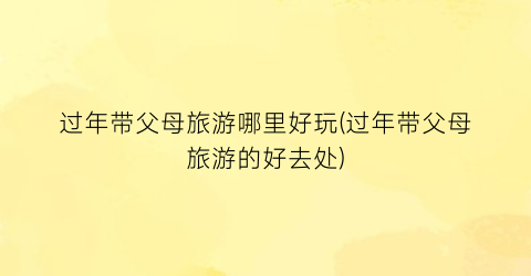 过年带父母旅游哪里好玩(过年带父母旅游的好去处)