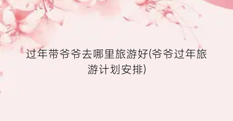 过年带爷爷去哪里旅游好(爷爷过年旅游计划安排)