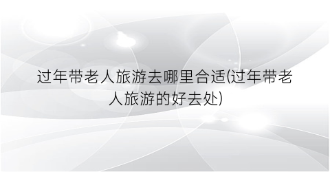 过年带老人旅游去哪里合适(过年带老人旅游的好去处)