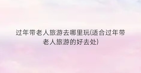 过年带老人旅游去哪里玩(适合过年带老人旅游的好去处)