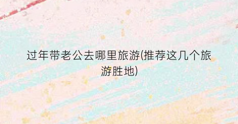 过年带老公去哪里旅游(推荐这几个旅游胜地)