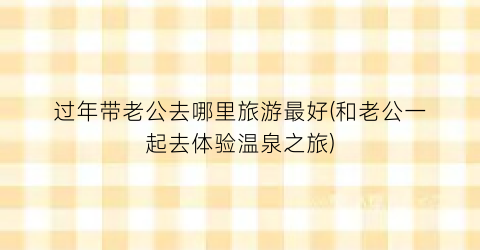 过年带老公去哪里旅游最好(和老公一起去体验温泉之旅)