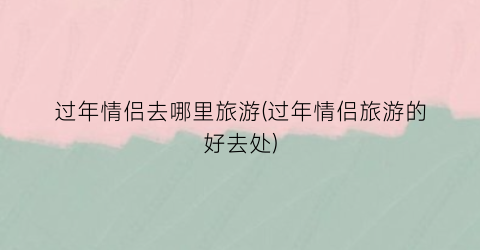 过年情侣去哪里旅游(过年情侣旅游的好去处)